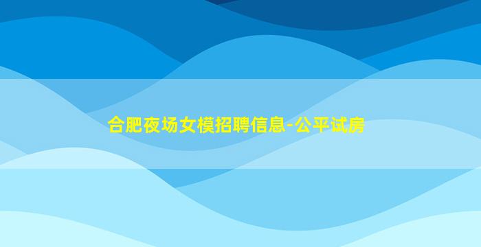 合肥夜场女模招聘信息-公平试房
